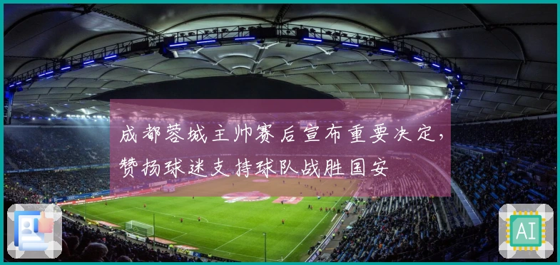 成都蓉城主帅赛后宣布重要决定，赞扬球迷支持球队战胜国安