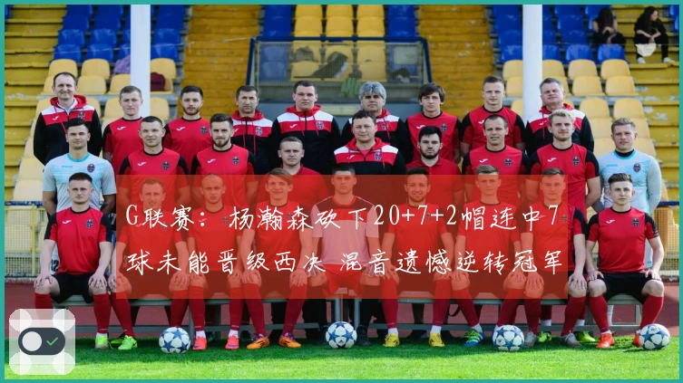 G联赛：杨瀚森砍下20+7+2帽连中7球未能晋级西决 混音遗憾逆转冠军失败