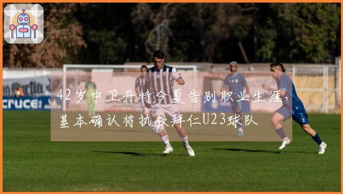42岁中卫丹特今夏告别职业生涯，基本确认将执教拜仁U23球队