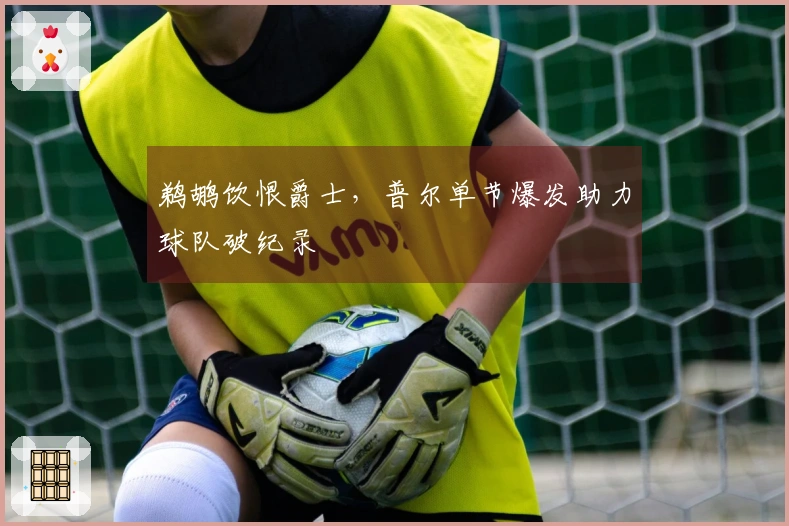 鹈鹕饮恨爵士，普尔单节爆发助力球队破纪录