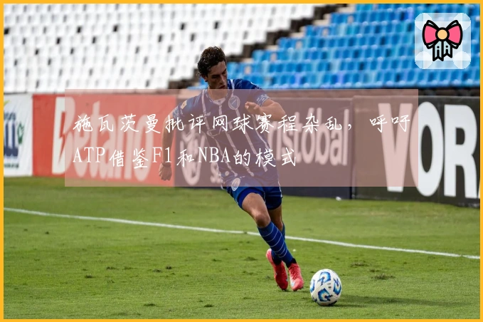 施瓦茨曼批评网球赛程杂乱，呼吁ATP借鉴F1和NBA的模式