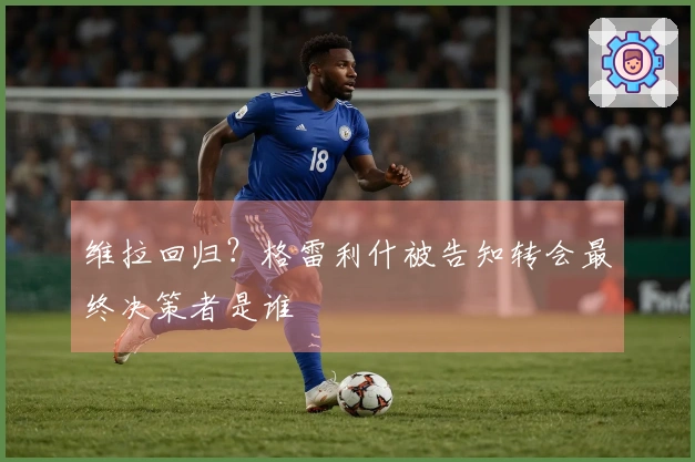 维拉回归？格雷利什被告知转会最终决策者是谁