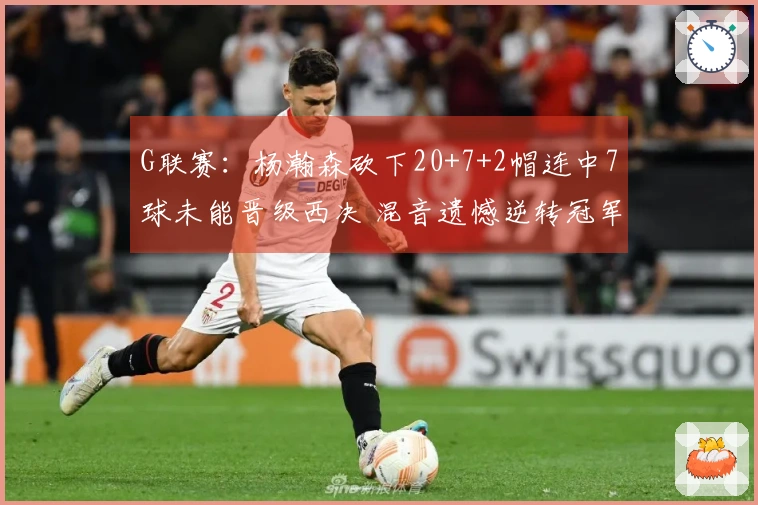 G联赛：杨瀚森砍下20+7+2帽连中7球未能晋级西决 混音遗憾逆转冠军失败