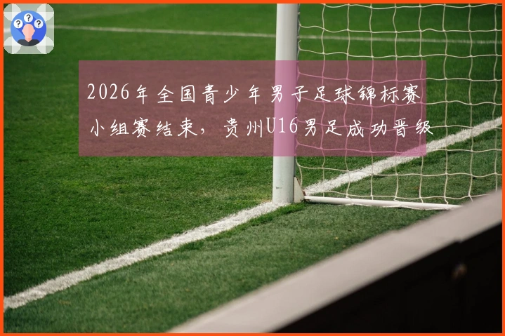 2026年全国青少年男子足球锦标赛小组赛结束，贵州U16男足成功晋级全国八强