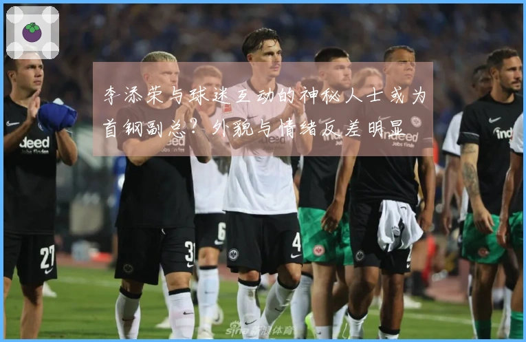 李添荣与球迷互动的神秘人士或为首钢副总？外貌与情绪反差明显