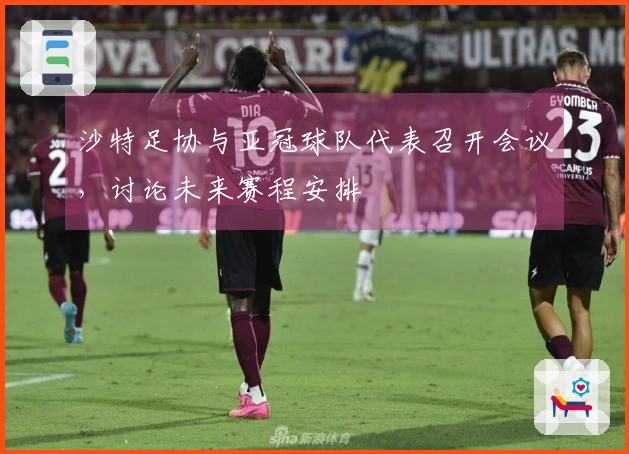 沙特足协与亚冠球队代表召开会议，讨论未来赛程安排