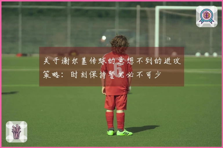 关于谢尔基传球的意想不到的进攻策略：时刻保持警觉必不可少