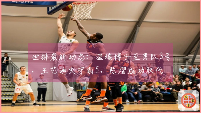 世排最新动态：温瑞博升至男队3号，王艺迪失守前5，陈熠成功取代