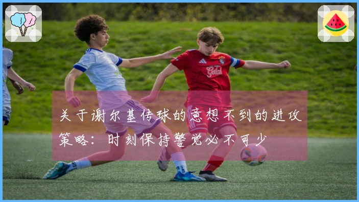 关于谢尔基传球的意想不到的进攻策略：时刻保持警觉必不可少