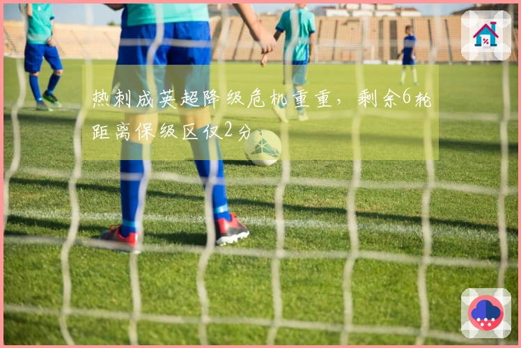 热刺成英超降级危机重重,剩余6轮距离保级区仅2分