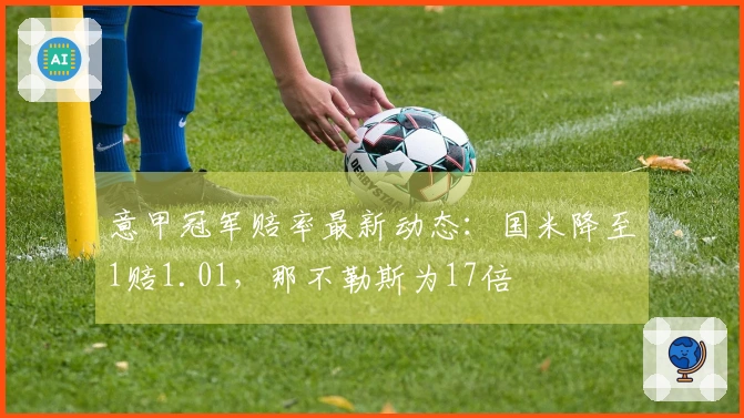 意甲冠军赔率最新动态：国米降至1赔1.01，那不勒斯为17倍