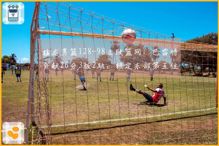 猛龙男篮128-98击败篮网，巴雷特贡献26分3板2助，锁定东部第五位