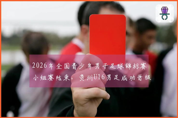 2026年全国青少年男子足球锦标赛小组赛结束，贵州U16男足成功晋级全国八强