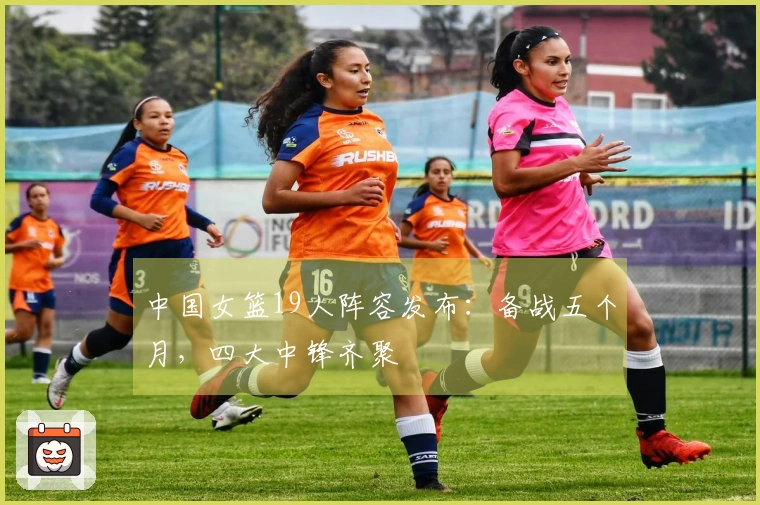 中国女篮19人阵容发布：备战五个月，四大中锋齐聚