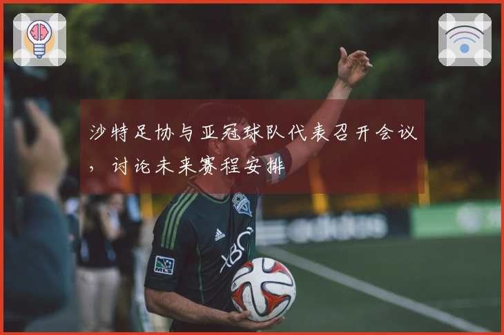 沙特足协与亚冠球队代表召开会议，讨论未来赛程安排