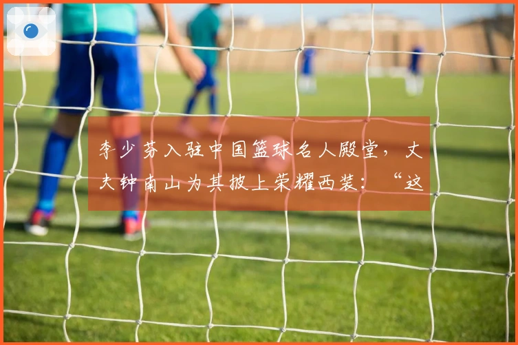 李少芬入驻中国篮球名人殿堂，丈夫钟南山为其披上荣耀西装：“这是我们家庭的一份荣光”