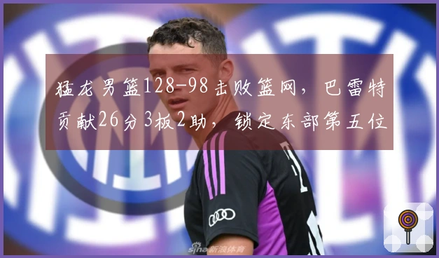 猛龙男篮128-98击败篮网，巴雷特贡献26分3板2助，锁定东部第五位