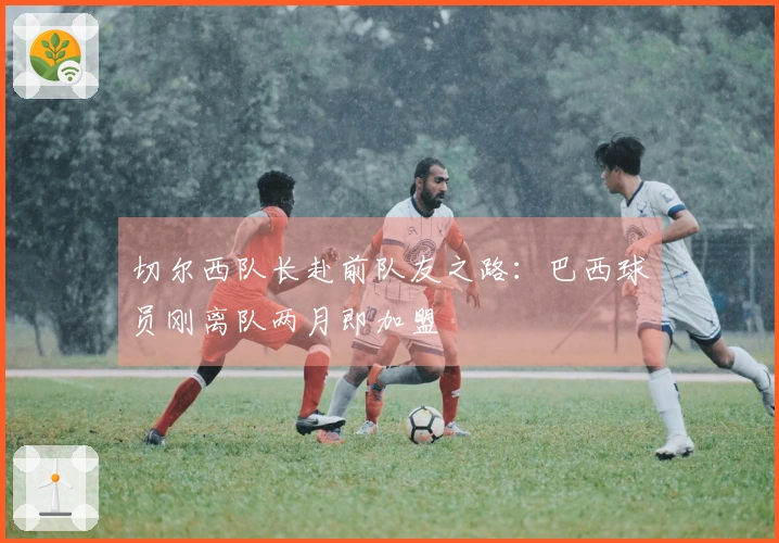 切尔西队长赴前队友之路:巴西球员刚离队两月即加盟